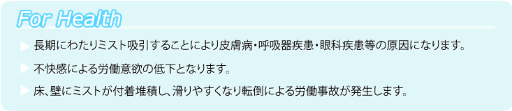 ForHealth ●長期にわたりミスト吸引することにより皮膚病・呼吸器疾患・眼科疾患等の原因になります。●不快感による労働意欲の低下となります。●床、壁にミストが付着堆積し、滑りやすくなり転倒による労働事故が発生します。