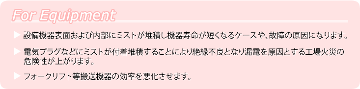 ForEquipment ●設備機器表面および内部にミストが堆積し機器寿命が短くなるケースや、故障の原因になります。●電気プラグなどにミストが付着堆積することにより絶縁不良となり漏電を原因とする工場火災の危険性が上がります。●フォークリフト等搬送機器の効率を悪化させます。