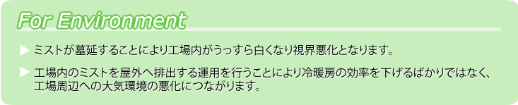 ForEnvironment ●ミストが墓延することにより工場内がうっすら白くなり視界悪化となります。●工場内のミストを屋外へ排出する運用を行うことにより冷暖房の効率を下げるばかりではなく、工場周辺への大気環境の悪化につながります。